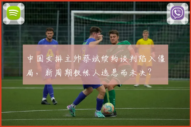 中国女排主帅蔡斌续约谈判陷入僵局，新周期教练人选悬而未决？