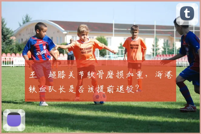 王燊超膝关节软骨磨损加重，海港铁血队长是否该提前退役？