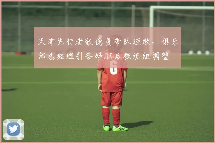 天津先行者张德贵带队连败，俱乐部总经理引咎辞职后教练组调整
