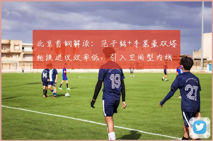 北京首钢解读：范子铭+李慕豪双塔轮换进攻效率低，引入空间型内线成破局关键