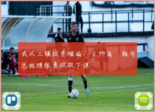 武汉三镇投资缩减，主帅高畠勉与总经理张勇双双下课