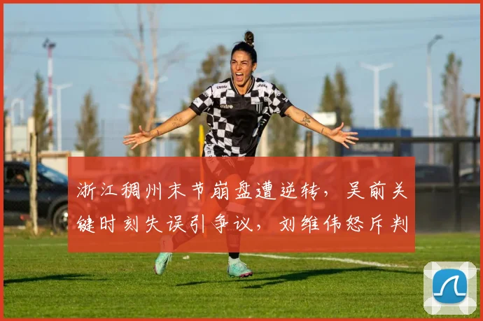 浙江稠州末节崩盘遭逆转，吴前关键时刻失误引争议，刘维伟怒斥判罚不公