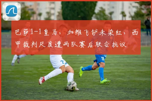 巴萨1-1皇马，加维飞铲未染红，西甲裁判尺度遭两队赛后联合抗议