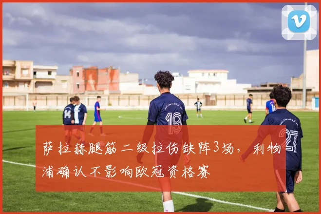 萨拉赫腿筋二级拉伤缺阵3场，利物浦确认不影响欧冠资格赛