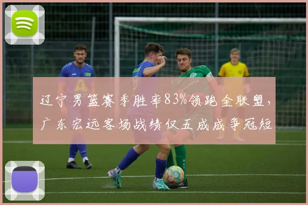 辽宁男篮赛季胜率83%领跑全联盟，广东宏远客场战绩仅五成成争冠短板