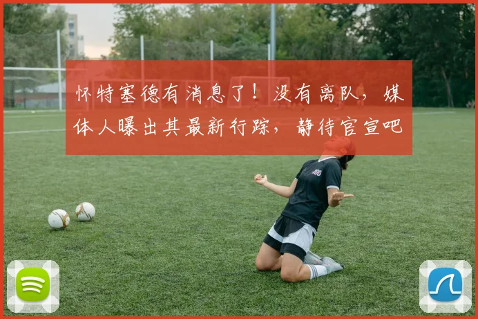 怀特塞德有消息了！没有离队，媒体人曝出其最新行踪，静待官宣吧