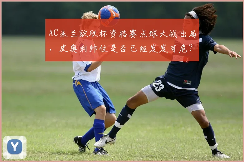 AC米兰欧联杯资格赛点球大战出局，皮奥利帅位是否已经岌岌可危？