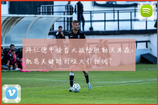 拜仁德甲榜首大战险胜勒沃库森，凯恩关键时刻哑火引担忧？