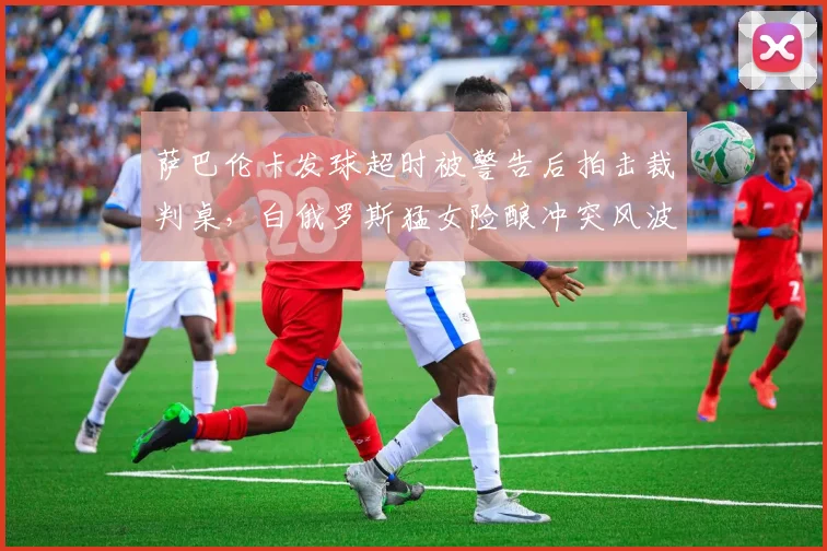萨巴伦卡发球超时被警告后拍击裁判桌，白俄罗斯猛女险酿冲突风波