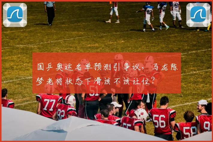 国乒奥运名单预测引争议，马龙陈梦老将状态下滑该不该让位？