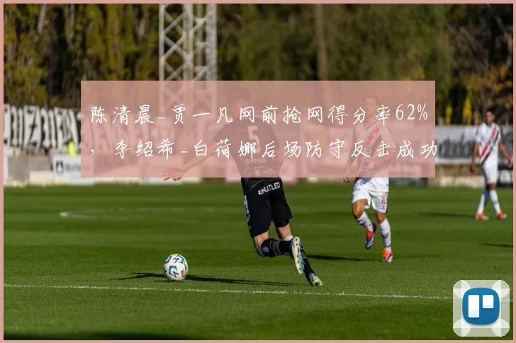 陈清晨_贾一凡网前抢网得分率62%，李绍希_白荷娜后场防守反击成功率仅51%