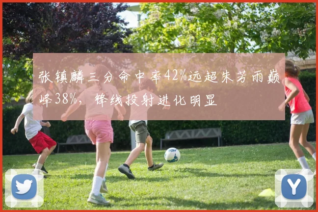 张镇麟三分命中率42%远超朱芳雨巅峰38%，锋线投射进化明显